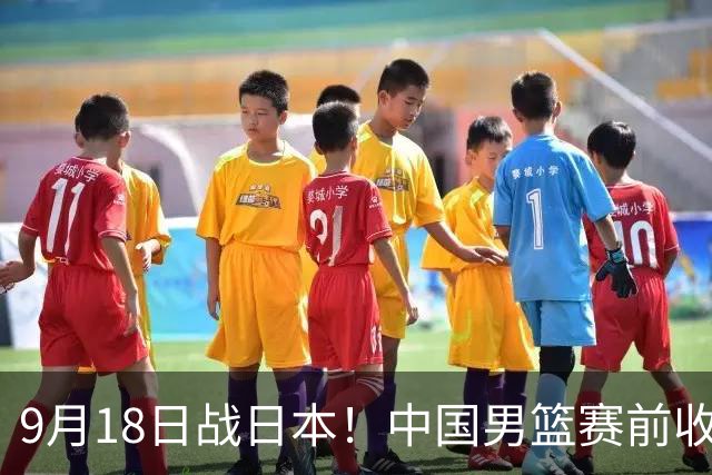9月18日战日本！中国男篮赛前收获3大喜讯，日媒：64年后重返决赛